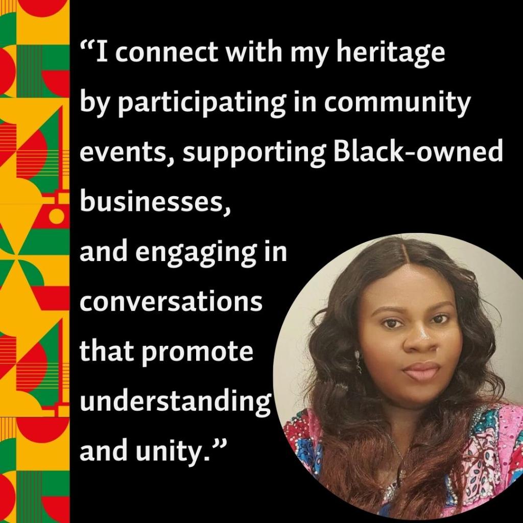 A photo of Chinonso Sylvia Uzoaru with the quote, “I connect with my heritage by participating in community events, supporting Black-owned businesses, and engaging in conversations that promote understanding and unity.”